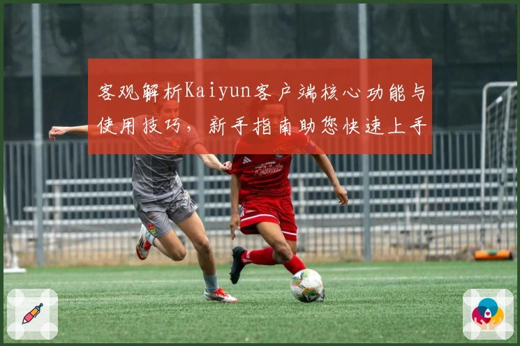 客观解析Kaiyun客户端核心功能与使用技巧，新手指南助您快速上手